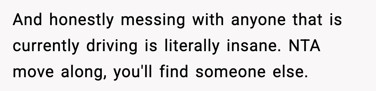 And honestly messing with anyone that is currently driving is literally insane. NTA move along, you'll find someone else.
