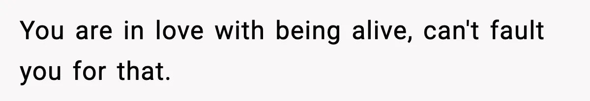 You are in love with being alive, can't fault you for that.