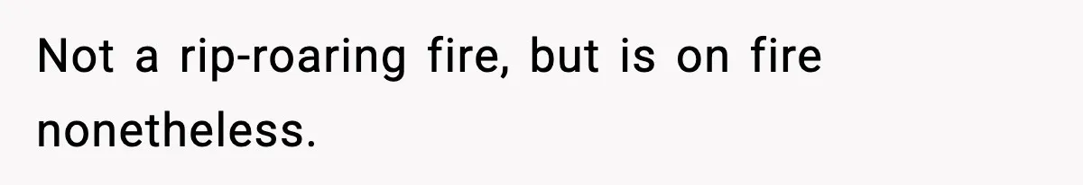 Not a rip-roaring fire, but is on fire nonetheless.