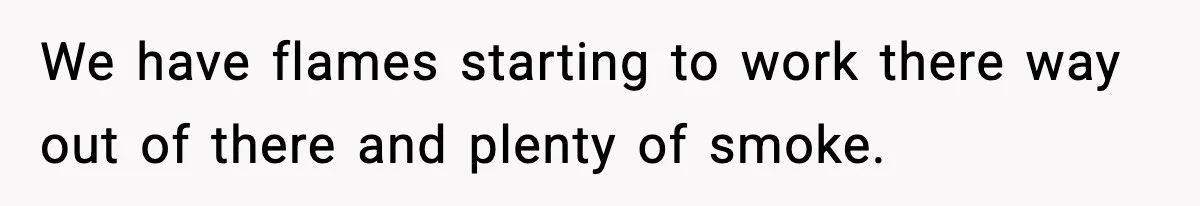 We have flames starting to work there way out of there and plenty of smoke.