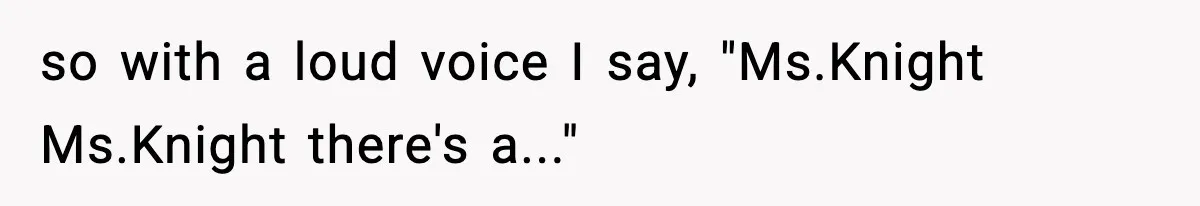 so with a loud voice I say, "Ms.Knight Ms.Knight there's a..."
