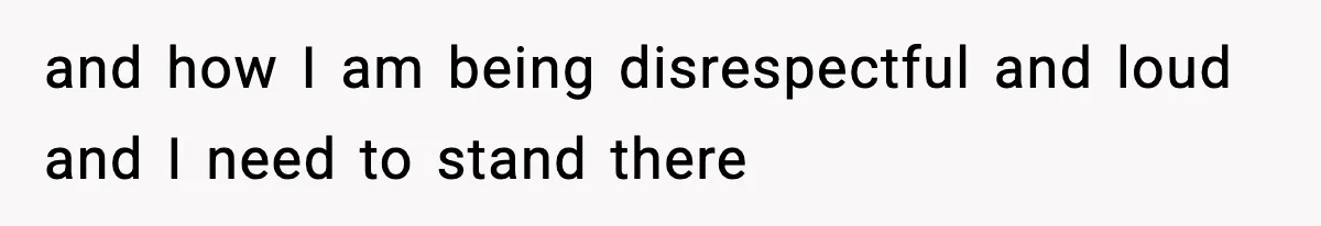 and how I am being disrespectful and loud and I need to stand there