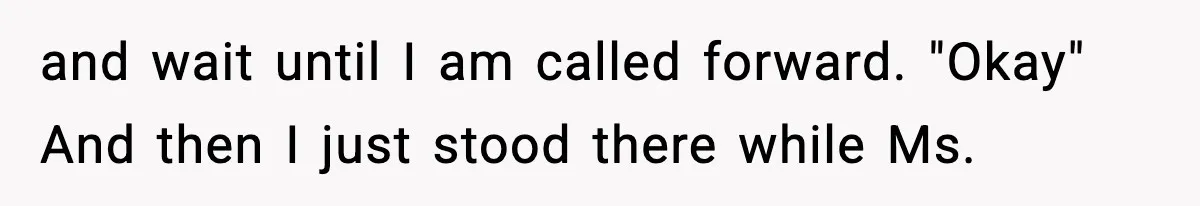 and wait until I am called forward. "Okay" And then I just stood there while Ms.