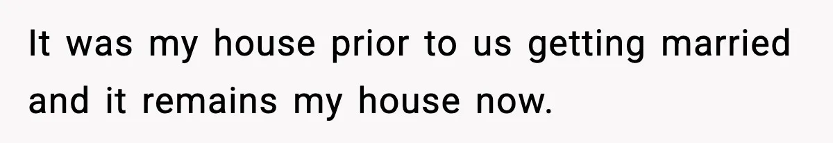 It was my house prior to us getting married and it remains my house now.