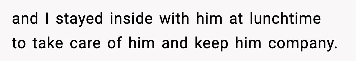 and I stayed inside with him at lunchtime to take care of him and keep him company.