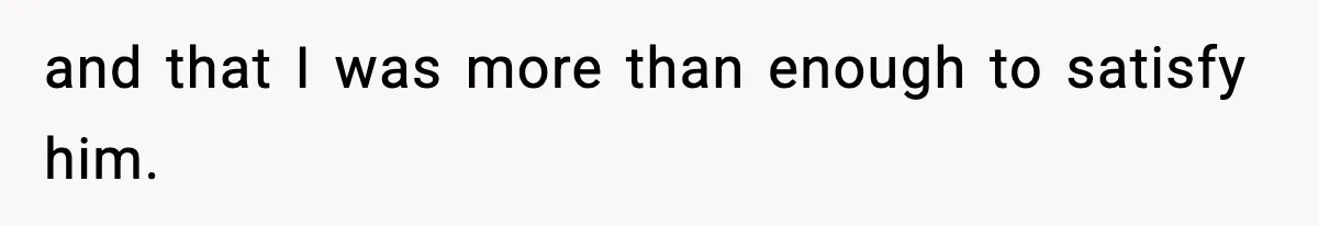 and that I was more than enough to satisfy him.