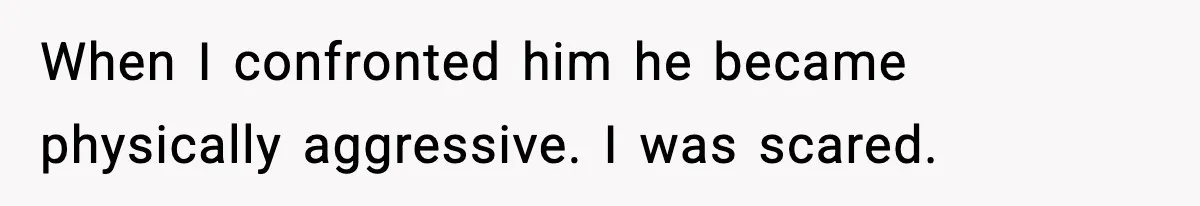 When I confronted him he became physically aggressive. I was scared.