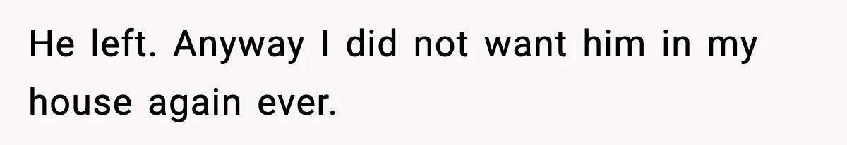 He left. Anyway I did not want him in my house again ever.