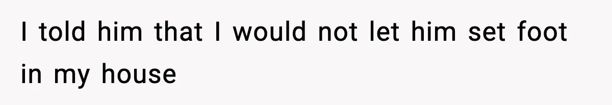 I told him that I would not let him set foot in my house