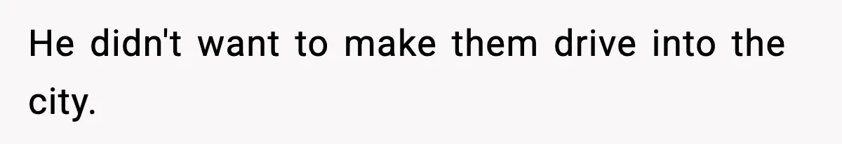 He didn't want to make them drive into the city.