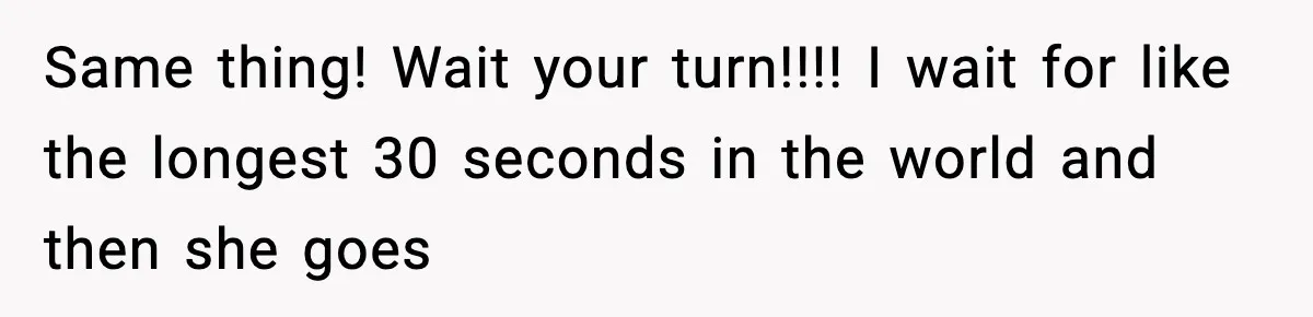 Same thing! Wait your turn!!!! I wait for like the longest 30 seconds in the world and then she goes
