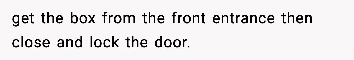 get the box from the front entrance then close and lock the door.