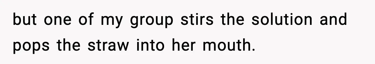 but one of my group stirs the solution and pops the straw into her mouth.