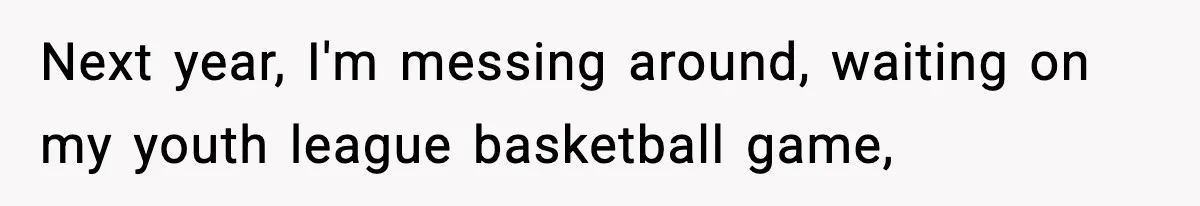 Next year, I'm messing around, waiting on my youth league basketball game,