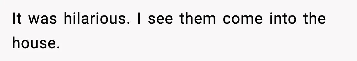 It was hilarious. I see them come into the house.