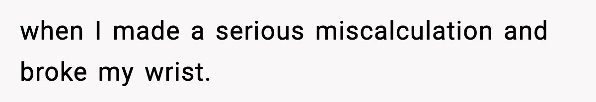 when I made a serious miscalculation and broke my wrist.