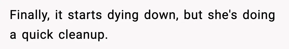 Finally, it starts dying down, but she's doing a quick cleanup.