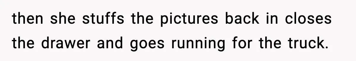 then she stuffs the pictures back in closes the drawer and goes running for the truck.