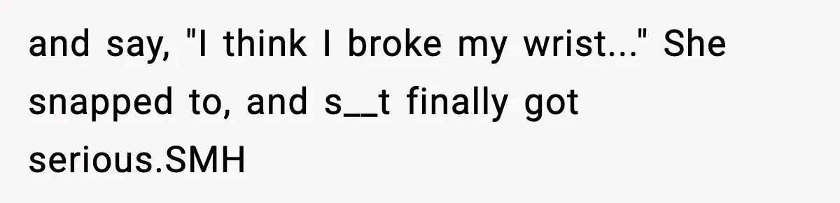 and say, "I think I broke my wrist..." She snapped to, and s__t finally got serious.SMH