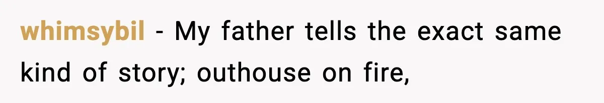 whimsybil − My father tells the exact same kind of story; outhouse on fire,