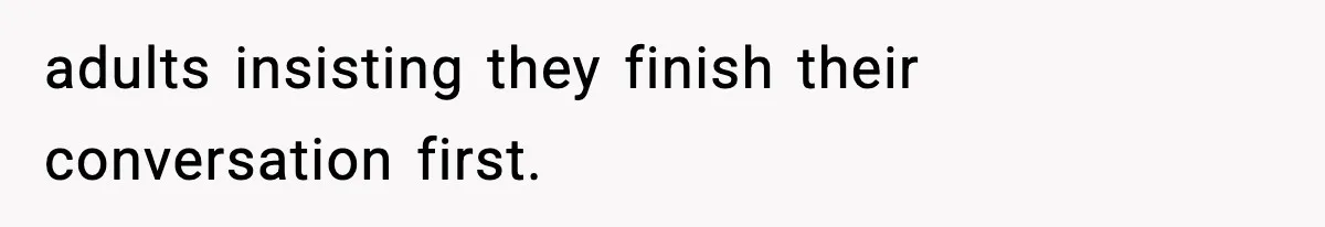 adults insisting they finish their conversation first.