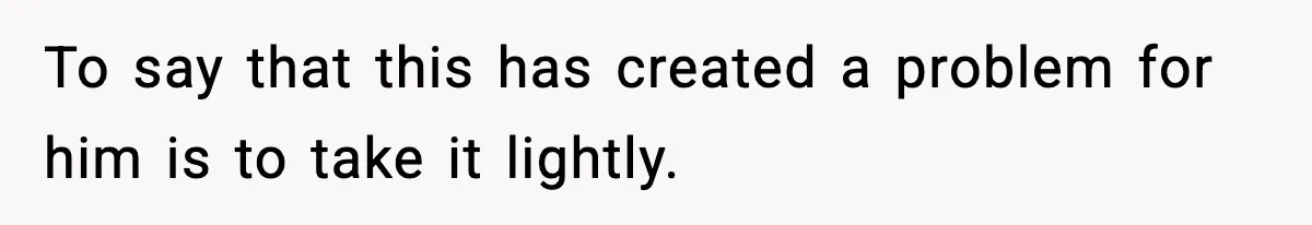 To say that this has created a problem for him is to take it lightly.