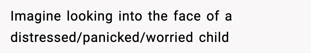 Imagine looking into the face of a distressed/panicked/worried child