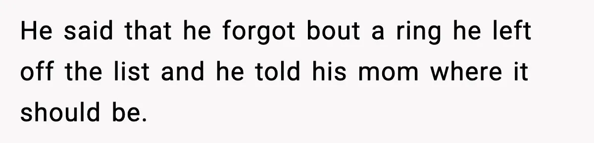 He said that he forgot bout a ring he left off the list and he told his mom where it should be.