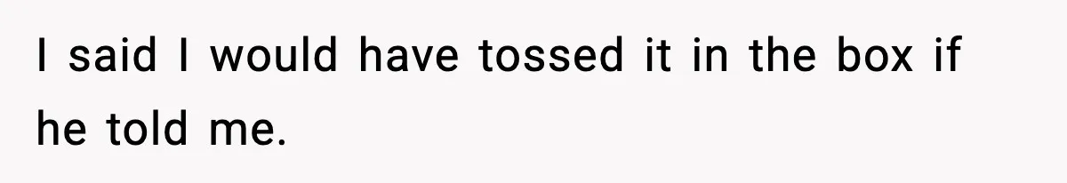 I said I would have tossed it in the box if he told me.