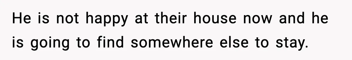 He is not happy at their house now and he is going to find somewhere else to stay.