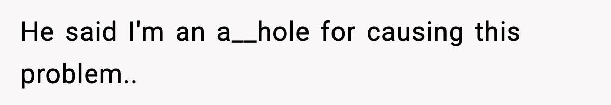 He said I'm an a__hole for causing this problem..