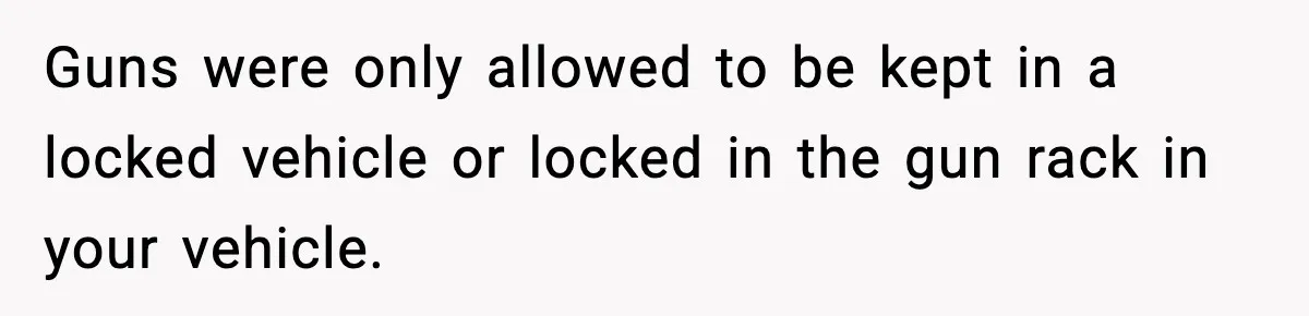 Guns were only allowed to be kept in a locked vehicle or locked in the gun rack in your vehicle.