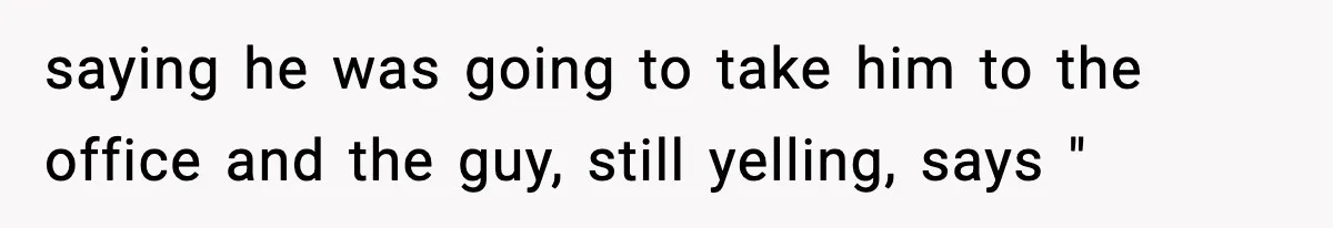 saying he was going to take him to the office and the guy, still yelling, says "