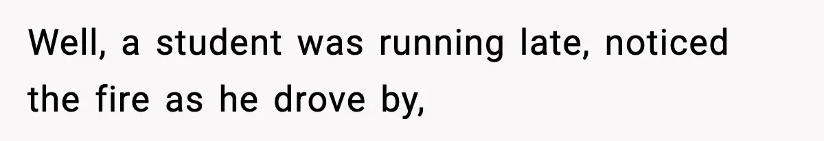 Well, a student was running late, noticed the fire as he drove by,