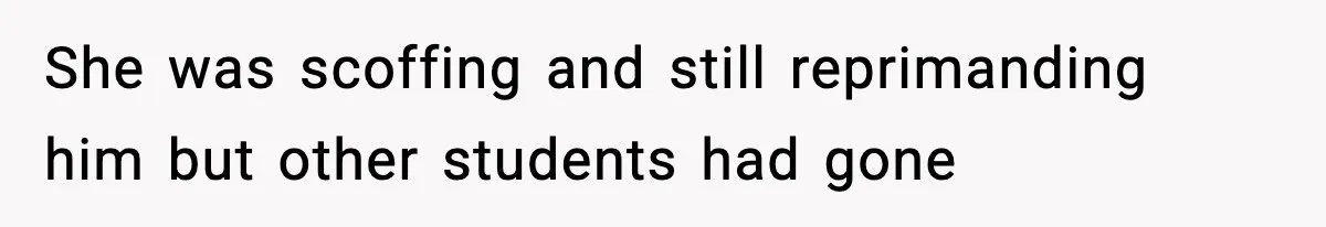 She was scoffing and still reprimanding him but other students had gone