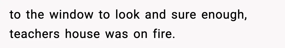 to the window to look and sure enough, teachers house was on fire.