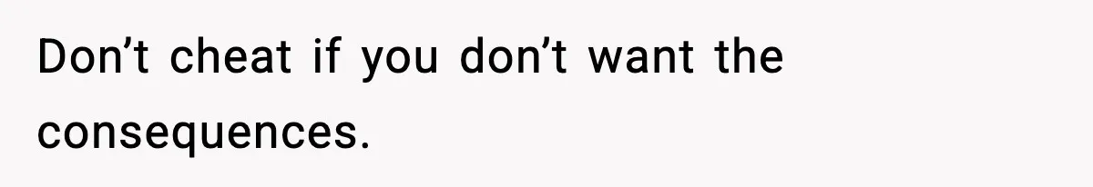 Don’t cheat if you don’t want the consequences.