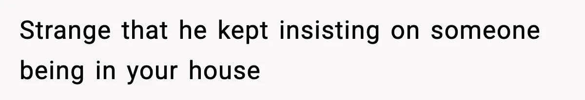 Strange that he kept insisting on someone being in your house
