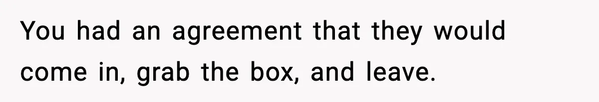 You had an agreement that they would come in, grab the box, and leave.