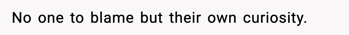 No one to blame but their own curiosity.