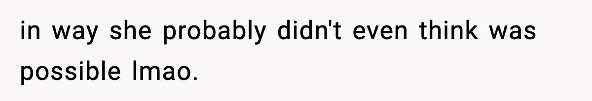 in way she probably didn't even think was possible lmao.