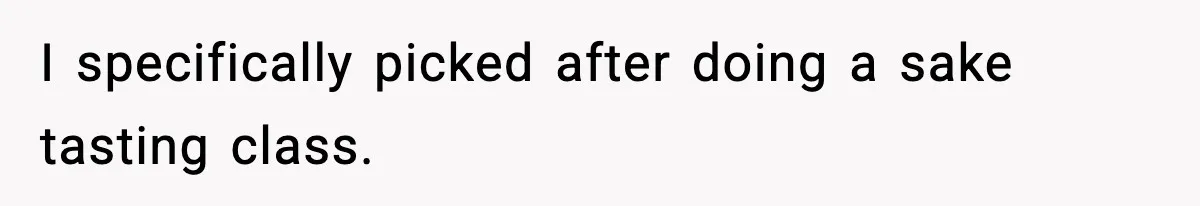 I specifically picked after doing a sake tasting class.