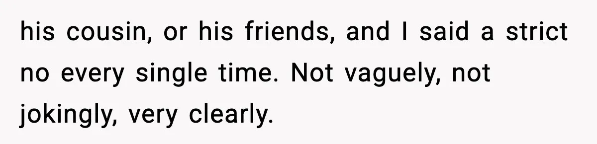 his cousin, or his friends, and I said a strict no every single time. Not vaguely, not jokingly, very clearly.