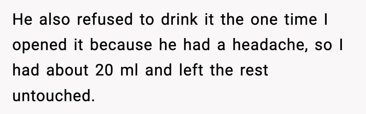 He also refused to drink it the one time I opened it because he had a headache, so I had about 20 ml and left the rest untouched.