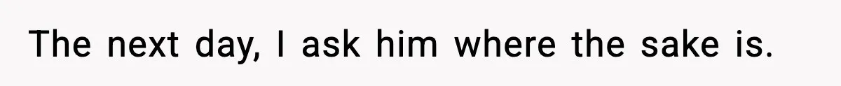The next day, I ask him where the sake is.