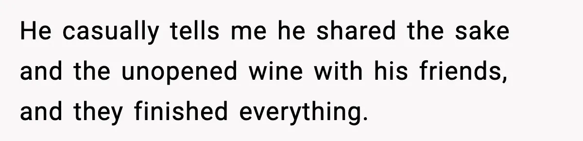 He casually tells me he shared the sake and the unopened wine with his friends, and they finished everything.