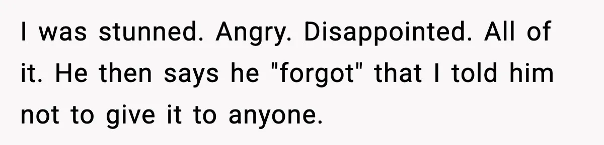I was stunned. Angry. Disappointed. All of it. He then says he "forgot" that I told him not to give it to anyone.