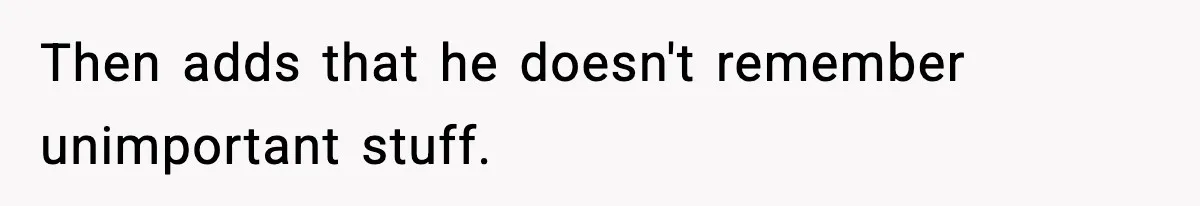 Then adds that he doesn't remember unimportant stuff.