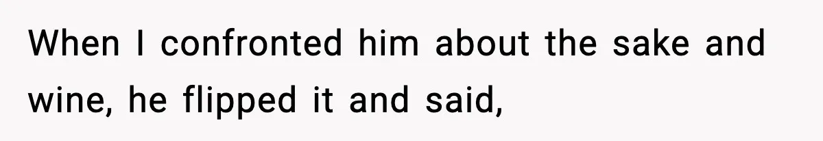 When I confronted him about the sake and wine, he flipped it and said,