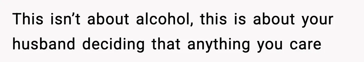This isn’t about alcohol, this is about your husband deciding that anything you care